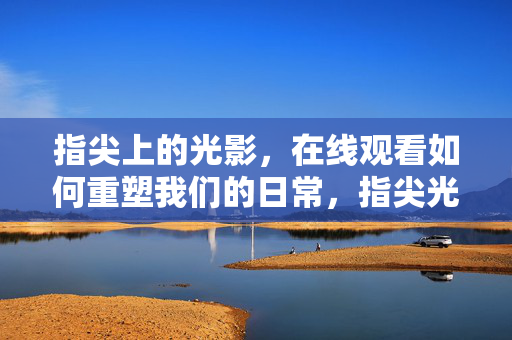 指尖上的光影,在线观看如何重塑我们的日常,指尖光影在线观看,重塑日常 指尖上的光影,在线观看如何重塑我们的日常,指尖光影在线观看,重塑日常