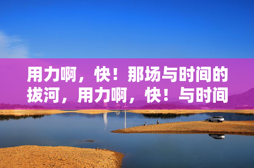 用力啊，快！那场与时间的拔河，用力啊，快！与时间的拔河