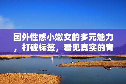 国外性感小嫩女的多元魅力,打破标签,看见真实的青春力量,打破标签,多元绽放,国外青春女性的真实力量 国外性感小嫩女的多元魅力,打破标签,看见真实的青春力量,打破标签,多元绽放,国外青春女性的真实力量