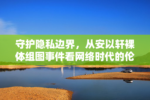 守护隐私边界,从安以轩裸体组图事件看网络时代的伦理底线,安以轩裸体组图事件,网络时代隐私边界与伦理底线 守护隐私边界,从安以轩裸体组图事件看网络时代的伦理底线,安以轩裸体组图事件,网络时代隐私边界与伦理底线