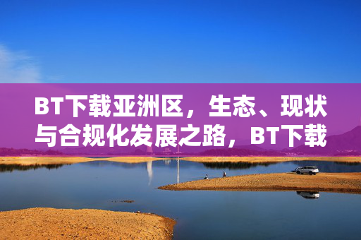 BT下载亚洲区,生态、现状与合规化发展之路,BT下载亚洲区,生态现状与合规化发展之路 BT下载亚洲区,生态、现状与合规化发展之路,BT下载亚洲区,生态现状与合规化发展之路