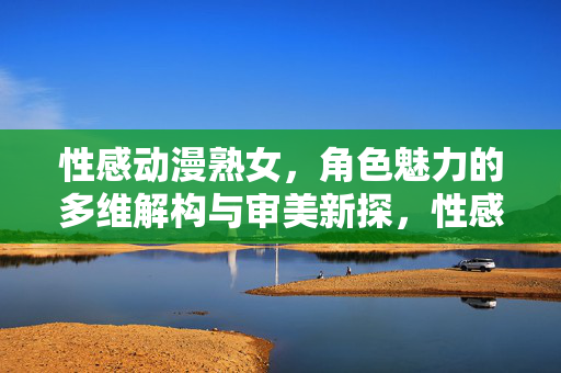 性感动漫熟女,角色魅力的多维解构与审美新探,性感动漫熟女角色魅力的多维解构与审美新探 性感动漫熟女,角色魅力的多维解构与审美新探,性感动漫熟女角色魅力的多维解构与审美新探