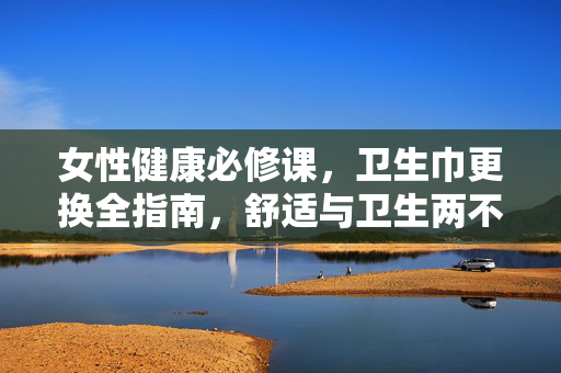 女性健康必修课,卫生巾更换全指南,舒适与卫生两不误,女性卫生巾更换全指南,舒适卫生必修课 女性健康必修课,卫生巾更换全指南,舒适与卫生两不误,女性卫生巾更换全指南,舒适卫生必修课