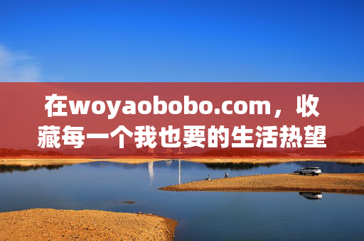 在woyaobobo.com,收藏每一个我也要的生活热望,woyaobobo.com,收藏每一个我也要的生活热望 在woyaobobo.com,收藏每一个我也要的生活热望,woyaobobo.com,收藏每一个我也要的生活热望