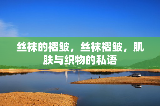丝袜的褶皱,丝袜褶皱,肌肤与织物的私语 丝袜的褶皱,丝袜褶皱,肌肤与织物的私语