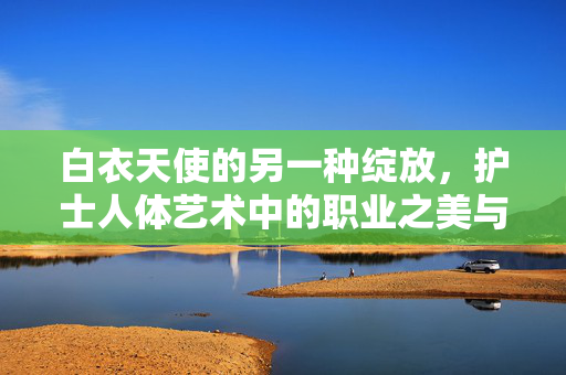 白衣天使的另一种绽放,护士人体艺术中的职业之美与人文关怀,白衣天使的人体艺术,职业之美与人文关怀的绽放 白衣天使的另一种绽放,护士人体艺术中的职业之美与人文关怀,白衣天使的人体艺术,职业之美与人文关怀的绽放