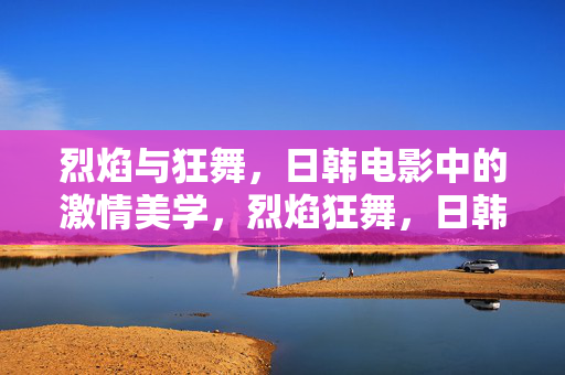 烈焰与狂舞,日韩电影中的激情美学,烈焰狂舞,日韩电影的激情美学 烈焰与狂舞,日韩电影中的激情美学,烈焰狂舞,日韩电影的激情美学