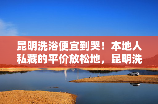 昆明洗浴便宜到哭!本地人私藏的平价放松地,昆明洗浴便宜到哭!本地人私藏的平价放松地 昆明洗浴便宜到哭!本地人私藏的平价放松地,昆明洗浴便宜到哭!本地人私藏的平价放松地