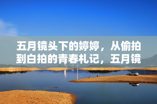 五月镜头下的婷婷,从偷拍到白拍的青春札记,五月镜头下的青春札记,婷婷从偷拍到白拍 五月镜头下的婷婷,从偷拍到白拍的青春札记,五月镜头下的青春札记,婷婷从偷拍到白拍