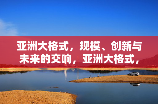 亚洲大格式,规模、创新与未来的交响,亚洲大格式,规模、创新与未来的交响 亚洲大格式,规模、创新与未来的交响,亚洲大格式,规模、创新与未来的交响