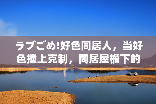 ラブごめ!好色同居人，当好色撞上克制，同居屋檐下的爱情拉锯战，好色撞克制！同居屋檐下的爱情拉锯战