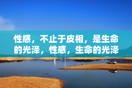 性感，不止于皮相，是生命的光泽，性感，生命的光泽，不止于皮相