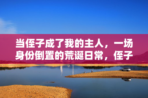 当侄子成了我的主人,一场身份倒置的荒诞日常,侄子成主,一场身份倒置的荒诞日常 当侄子成了我的主人,一场身份倒置的荒诞日常,侄子成主,一场身份倒置的荒诞日常