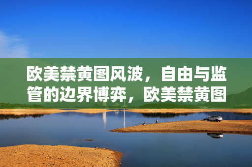 欧美禁黄图风波,自由与监管的边界博弈,欧美禁黄图风波,自由与监管的边界博弈 欧美禁黄图风波,自由与监管的边界博弈,欧美禁黄图风波,自由与监管的边界博弈