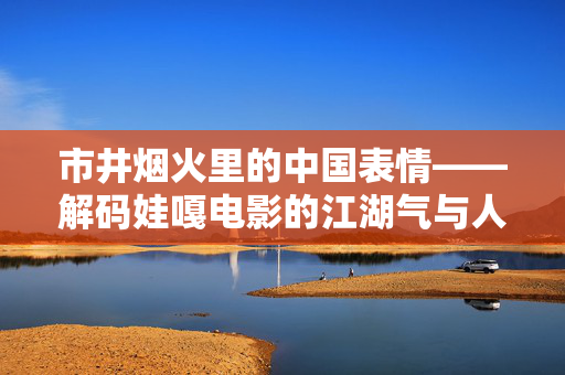 市井烟火里的中国表情——解码娃嘎电影的江湖气与人间味,娃嘎电影,市井烟火里的江湖气与人间味 市井烟火里的中国表情——解码娃嘎电影的江湖气与人间味,娃嘎电影,市井烟火里的江湖气与人间味