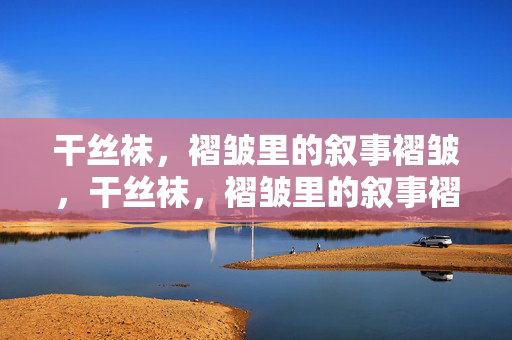干丝袜,褶皱里的叙事褶皱,干丝袜,褶皱里的叙事褶皱 干丝袜,褶皱里的叙事褶皱,干丝袜,褶皱里的叙事褶皱