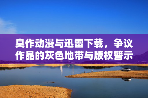 臭作动漫与迅雷下载，争议作品的灰色地带与版权警示
