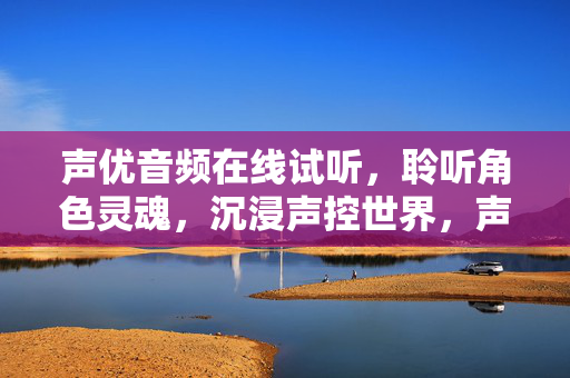 声优音频在线试听，聆听角色灵魂，沉浸声控世界，声优音频试听，聆听角色灵魂，沉浸声控世界
