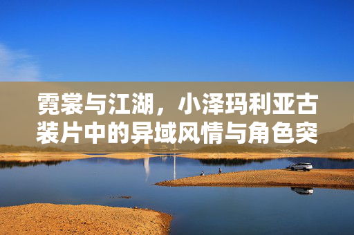 霓裳与江湖,小泽玛利亚古装片中的异域风情与角色突围,小泽玛利亚古装片,霓裳江湖中的异域风情与角色突围 霓裳与江湖,小泽玛利亚古装片中的异域风情与角色突围,小泽玛利亚古装片,霓裳江湖中的异域风情与角色突围