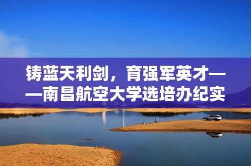 铸蓝天利剑,育强军英才——南昌航空大学选培办纪实,铸蓝天利剑育强军英才——南昌航空大学选培办纪实 铸蓝天利剑,育强军英才——南昌航空大学选培办纪实,铸蓝天利剑育强军英才——南昌航空大学选培办纪实