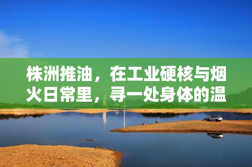 株洲推油,在工业硬核与烟火日常里,寻一处身体的温柔锚点,株洲推油,硬核与烟火间的温柔锚点 株洲推油,在工业硬核与烟火日常里,寻一处身体的温柔锚点,株洲推油,硬核与烟火间的温柔锚点