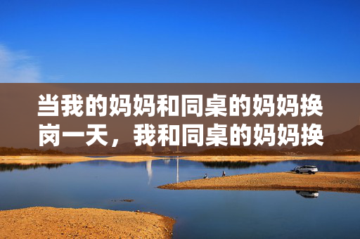 当我的妈妈和同桌的妈妈换岗一天，我和同桌的妈妈换岗一天