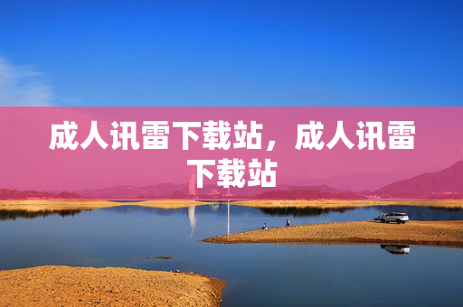 成人讯雷下载站，成人讯雷下载站