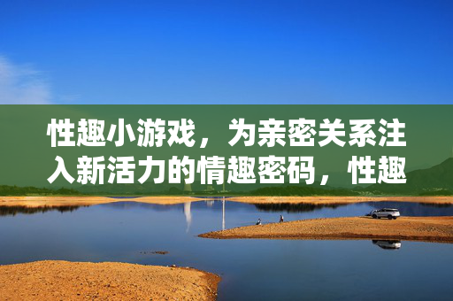 性趣小游戏,为亲密关系注入新活力的情趣密码,性趣小游戏,解锁亲密关系活力的情趣密码 性趣小游戏,为亲密关系注入新活力的情趣密码,性趣小游戏,解锁亲密关系活力的情趣密码