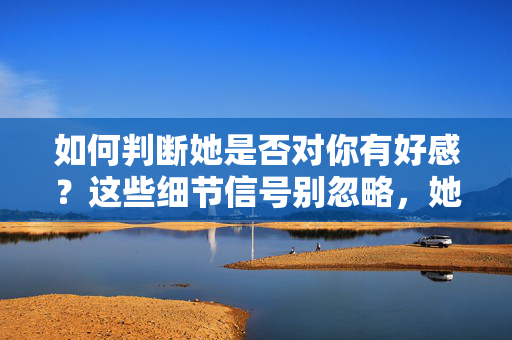 如何判断她是否对你有好感？这些细节信号别忽略，她对你有好感？这些细节信号别忽略