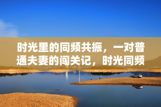 时光里的同频共振，一对普通夫妻的闯关记，时光同频，夫妻闯关记