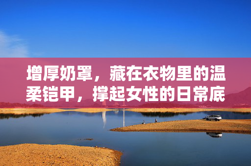 增厚奶罩,藏在衣物里的温柔铠甲,撑起女性的日常底气,增厚奶罩,藏在衣物里的温柔铠甲,撑起女性日常底气 增厚奶罩,藏在衣物里的温柔铠甲,撑起女性的日常底气,增厚奶罩,藏在衣物里的温柔铠甲,撑起女性日常底气
