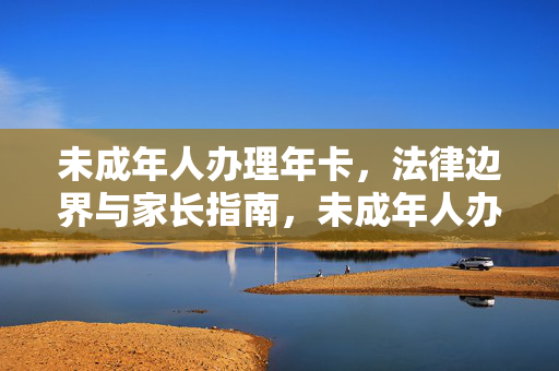 未成年人办理年卡，法律边界与家长指南，未成年人办理年卡的法律边界与家长指南