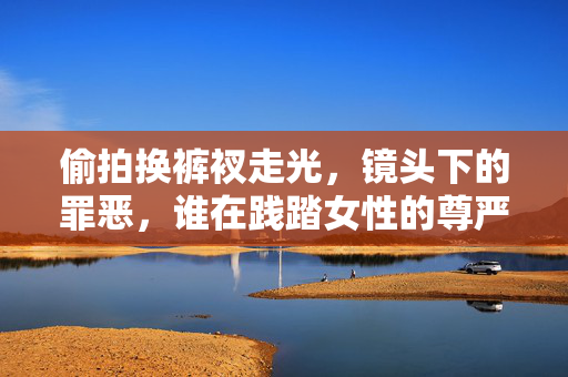 偷拍换裤衩走光，镜头下的罪恶，谁在践踏女性的尊严？镜头下的罪恶，偷拍换衣，践踏女性尊严