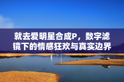 就去爱明星合成P,数字滤镜下的情感狂欢与真实边界 就去爱明星合成P,数字滤镜下的情感狂欢与真实边界