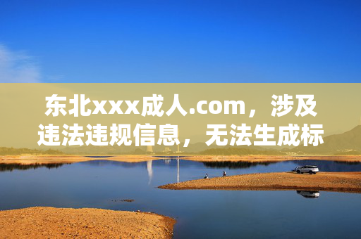 东北xxx成人.com,涉及违法违规信息,无法生成标题。请遵守法律法规,传播健康文明的内容。 东北xxx成人.com,涉及违法违规信息,无法生成标题。请遵守法律法规,传播健康文明的内容。