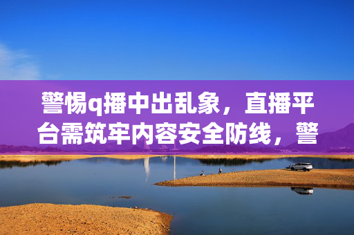 警惕q播中出乱象,直播平台需筑牢内容安全防线,警惕q播乱象,直播平台筑牢内容安全防线 警惕q播中出乱象,直播平台需筑牢内容安全防线,警惕q播乱象,直播平台筑牢内容安全防线