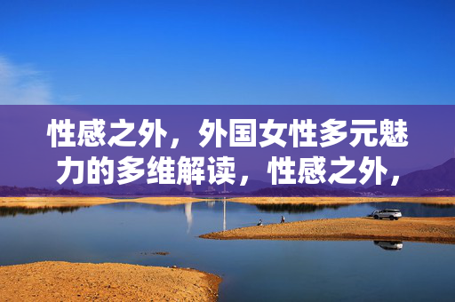 性感之外,外国女性多元魅力的多维解读,性感之外,外国女性多元魅力的多维解读 性感之外,外国女性多元魅力的多维解读,性感之外,外国女性多元魅力的多维解读