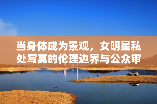 当身体成为景观,女明星私处写真的伦理边界与公众审视,身体景观化,女明星私处写真的伦理边界与公众审视 当身体成为景观,女明星私处写真的伦理边界与公众审视,身体景观化,女明星私处写真的伦理边界与公众审视