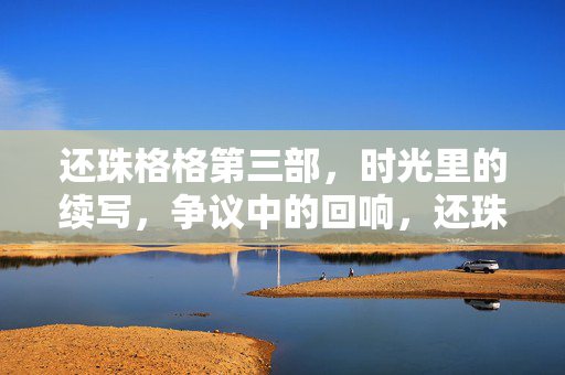 还珠格格第三部,时光里的续写,争议中的回响,还珠格格第三部,时光续写与争议回响 还珠格格第三部,时光里的续写,争议中的回响,还珠格格第三部,时光续写与争议回响