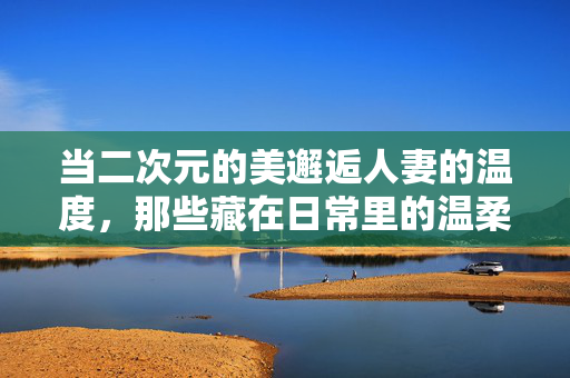 当二次元的美邂逅人妻的温度,那些藏在日常里的温柔与坚韧,二次元人妻,日常温柔与坚韧的温度 当二次元的美邂逅人妻的温度,那些藏在日常里的温柔与坚韧,二次元人妻,日常温柔与坚韧的温度