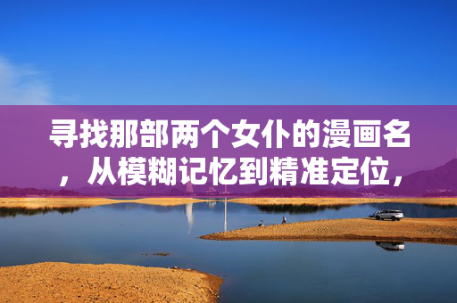寻找那部两个女仆的漫画名,从模糊记忆到精准定位,两个女仆漫画名,从模糊记忆到精准定位 寻找那部两个女仆的漫画名,从模糊记忆到精准定位,两个女仆漫画名,从模糊记忆到精准定位