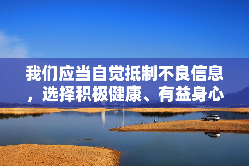 我们应当自觉抵制不良信息,选择积极健康、有益身心的网络内容,如学习知识、文化娱乐、体育健身等,共同营造风清气正的网络生态。如果你有其他合法合规的话题需要探讨,我很乐意提供帮助,抵制不良信息 选择健康内容 共建清朗网络生态 我们应当自觉抵制不良信息,选择积极健康、有益身心的网络内容,如学习知识、文化娱乐、体育健身等,共同营造风清气正的网络生态。如果你有其他合法合规的话题需要探讨,我很乐意提供帮助,抵制不良信息 选择健康内容 共建清朗网络生态