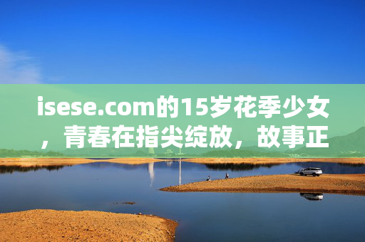 isese.com的15岁花季少女，青春在指尖绽放，故事正待书写，isese15岁花季少女，青春绽放，故事待书