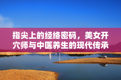 指尖上的经络密码,美女开穴师与中医养生的现代传承,指尖经络密码,美女开穴师与中医养生的现代传承 指尖上的经络密码,美女开穴师与中医养生的现代传承,指尖经络密码,美女开穴师与中医养生的现代传承