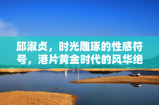 邱淑贞,时光雕琢的性感符号,港片黄金时代的风华绝笔,邱淑贞,时光雕琢的性感符号,港片黄金时代的风华绝笔 邱淑贞,时光雕琢的性感符号,港片黄金时代的风华绝笔,邱淑贞,时光雕琢的性感符号,港片黄金时代的风华绝笔
