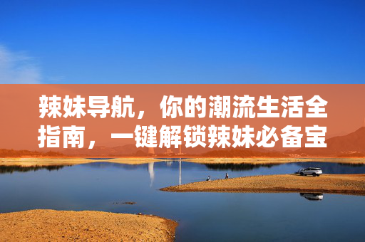 辣妹导航，你的潮流生活全指南，一键解锁辣妹必备宝藏，辣妹导航，潮流生活全指南，解锁辣妹宝藏