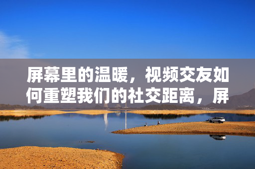 屏幕里的温暖，视频交友如何重塑我们的社交距离，屏幕暖意，视频交友重塑社交距离