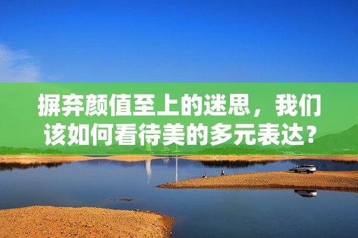 摒弃颜值至上的迷思，我们该如何看待美的多元表达？