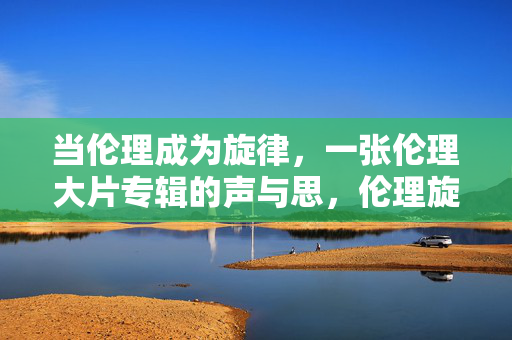 当伦理成为旋律，一张伦理大片专辑的声与思，伦理旋律，声与思的交响