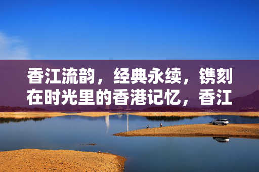 香江流韵，经典永续，镌刻在时光里的香港记忆，香江流韵，时光镌刻的经典记忆